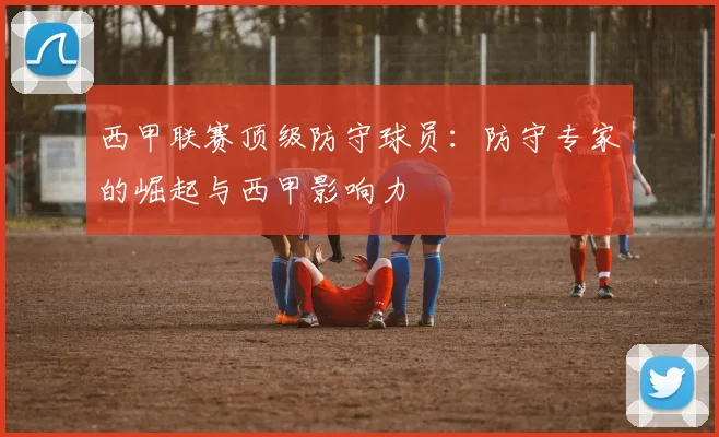 西甲联赛顶级防守球员:防守专家的崛起与西甲影响力